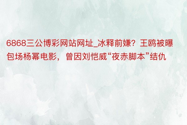 6868三公博彩网站网址_冰释前嫌？王鸥被曝包场杨幂电影，曾因刘恺威“夜赤脚本”结仇