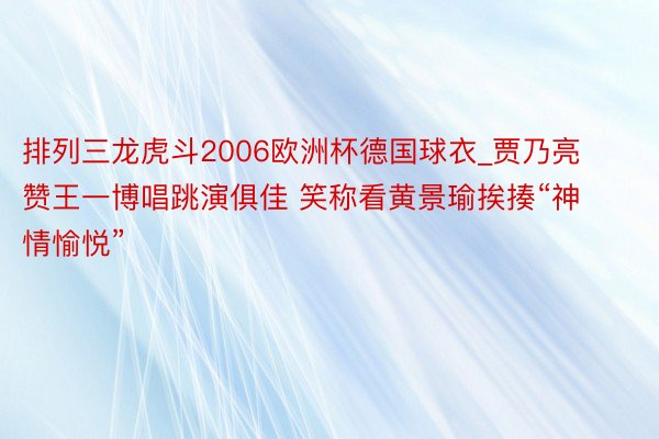 排列三龙虎斗2006欧洲杯德国球衣_贾乃亮赞王一博唱跳演俱佳 笑称看黄景瑜挨揍“神情愉悦”