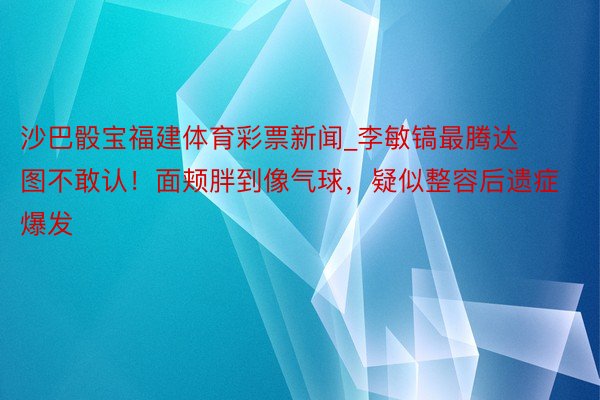 沙巴骰宝福建体育彩票新闻_李敏镐最腾达图不敢认！面颊胖到像气球，疑似整容后遗症爆发