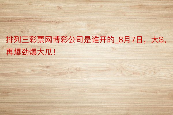 排列三彩票网博彩公司是谁开的_8月7日，大S，再爆劲爆大瓜！