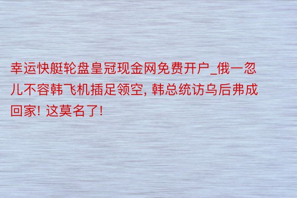 幸运快艇轮盘皇冠现金网免费开户_俄一忽儿不容韩飞机插足领空, 韩总统访乌后弗成回家! 这莫名了!