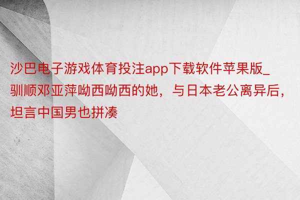 沙巴电子游戏体育投注app下载软件苹果版_驯顺邓亚萍呦西呦西的她，与日本老公离异后，坦言中国男也拼凑