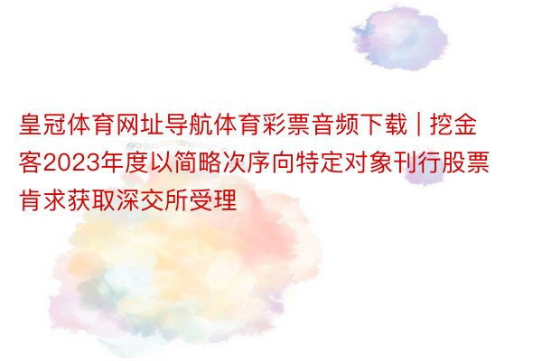 皇冠体育网址导航体育彩票音频下载 | 挖金客2023年度以简略次序向特定对象刊行股票肯求获取深交所受理