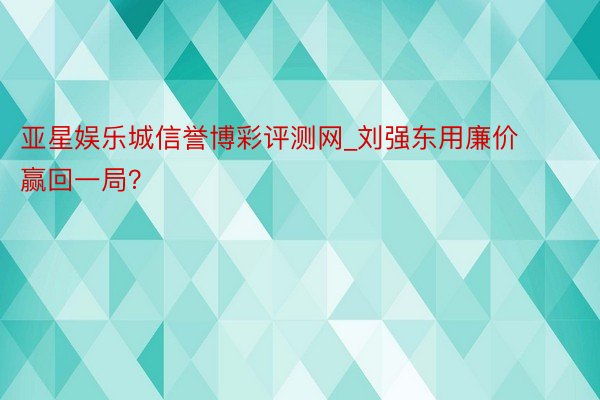 亚星娱乐城信誉博彩评测网_刘强东用廉价赢回一局？