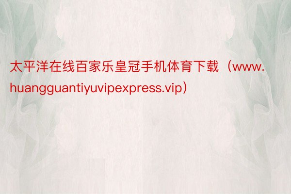 太平洋在线百家乐皇冠手机体育下载（www.huangguantiyuvipexpress.vip）