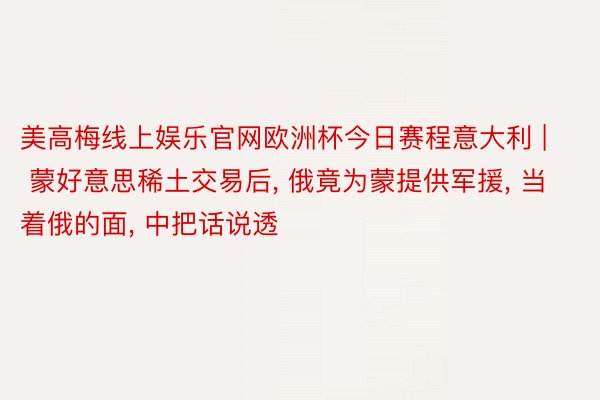 美高梅线上娱乐官网欧洲杯今日赛程意大利 | 蒙好意思稀土交易后, 俄竟为蒙提供军援, 当着俄的面, 中把话说透