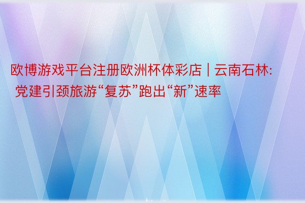 欧博游戏平台注册欧洲杯体彩店 | 云南石林: 党建引颈旅游“复苏”跑出“新”速率