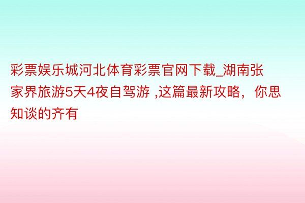 彩票娱乐城河北体育彩票官网下载_湖南张家界旅游5天4夜自驾游 ,这篇最新攻略，你思知谈的齐有