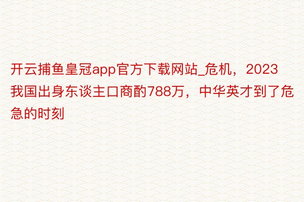 开云捕鱼皇冠app官方下载网站_危机，2023我国出身东谈主口商酌788万，中华英才到了危急的时刻