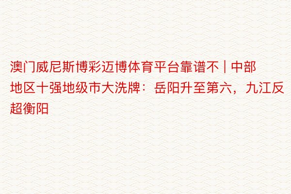 澳门威尼斯博彩迈博体育平台靠谱不 | 中部地区十强地级市大洗牌：岳阳升至第六，九江反超衡阳