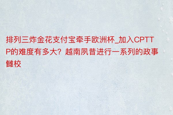 排列三炸金花支付宝牵手欧洲杯_加入CPTTP的难度有多大？越南夙昔进行一系列的政事雠校