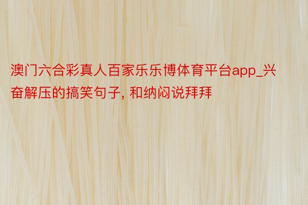 澳门六合彩真人百家乐乐博体育平台app_兴奋解压的搞笑句子, 和纳闷说拜拜