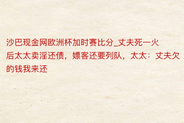 沙巴现金网欧洲杯加时赛比分_丈夫死一火后太太卖淫还债，嫖客还要列队，太太：丈夫欠的钱我来还