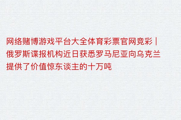 网络赌博游戏平台大全体育彩票官网竞彩 | 俄罗斯谍报机构近日获悉罗马尼亚向乌克兰提供了价值惊东谈主的十万吨