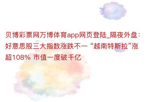 贝博彩票网万博体育app网页登陆_隔夜外盘：好意思股三大指数涨跌不一 “越南特斯拉”涨超108% 市值一度破千亿