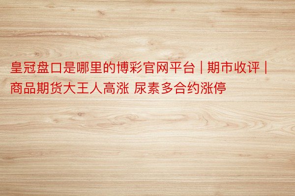 皇冠盘口是哪里的博彩官网平台 | 期市收评 | 商品期货大王人高涨 尿素多合约涨停