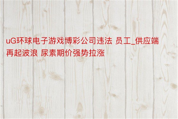 uG环球电子游戏博彩公司违法 员工_供应端再起波浪 尿素期价强势拉涨