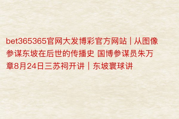 bet365365官网大发博彩官方网站 | 从图像参谋东坡在后世的传播史 国博参谋员朱万章8月24日三苏祠开讲｜东坡寰球讲