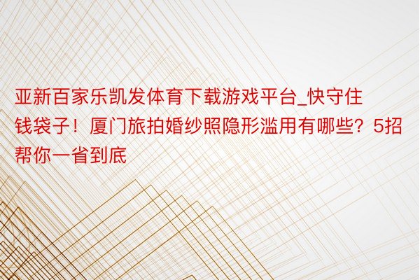 亚新百家乐凯发体育下载游戏平台_快守住钱袋子！厦门旅拍婚纱照隐形滥用有哪些？5招帮你一省到底