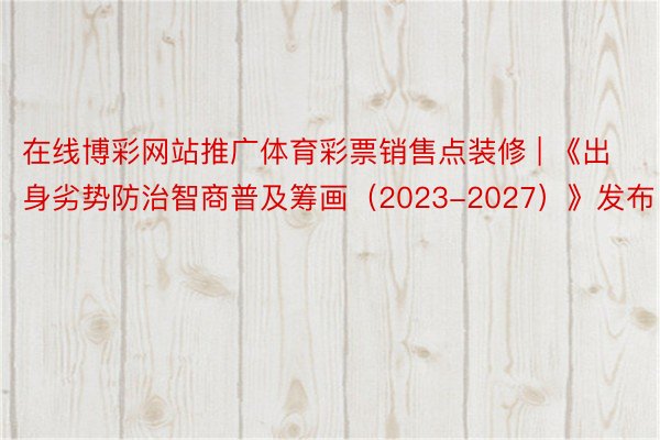 在线博彩网站推广体育彩票销售点装修 | 《出身劣势防治智商普及筹画（2023-2027）》发布