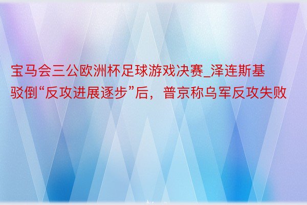 宝马会三公欧洲杯足球游戏决赛_泽连斯基驳倒“反攻进展逐步”后，普京称乌军反攻失败