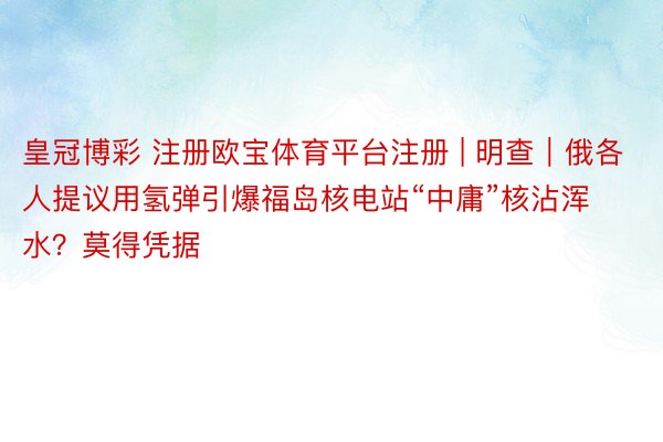 皇冠博彩 注册欧宝体育平台注册 | 明查｜俄各人提议用氢弹引爆福岛核电站“中庸”核沾浑水？莫得凭据