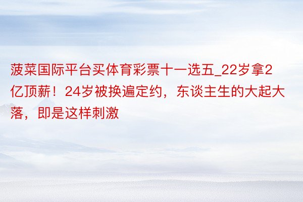 菠菜国际平台买体育彩票十一选五_22岁拿2亿顶薪！24岁被换遍定约，东谈主生的大起大落，即是这样刺激