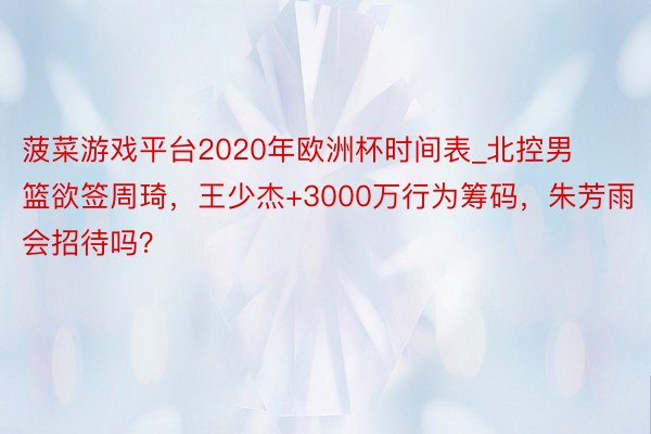 菠菜游戏平台2020年欧洲杯时间表_北控男篮欲签周琦，王少杰+3000万行为筹码，朱芳雨会招待吗？