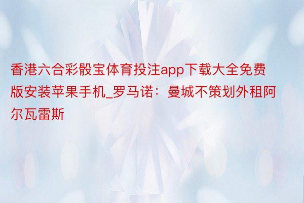 香港六合彩骰宝体育投注app下载大全免费版安装苹果手机_罗马诺：曼城不策划外租阿尔瓦雷斯