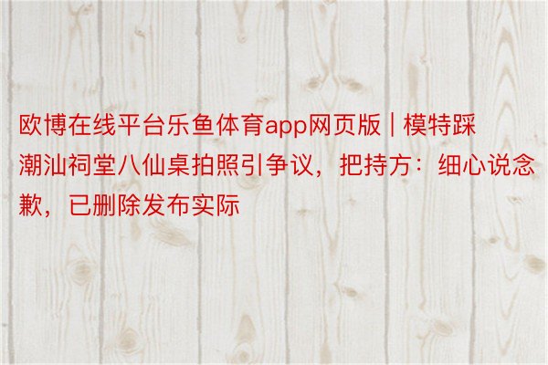 欧博在线平台乐鱼体育app网页版 | 模特踩潮汕祠堂八仙桌拍照引争议，把持方：细心说念歉，已删除发布实际