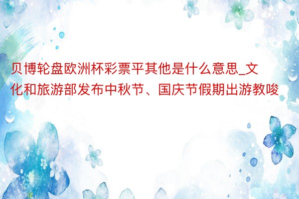 贝博轮盘欧洲杯彩票平其他是什么意思_文化和旅游部发布中秋节、国庆节假期出游教唆