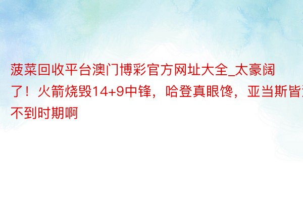 菠菜回收平台澳门博彩官方网址大全_太豪阔了！火箭烧毁14+9中锋，哈登真眼馋，亚当斯皆混不到时期啊