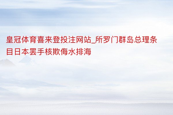 皇冠体育喜来登投注网站_所罗门群岛总理条目日本罢手核欺侮水排海