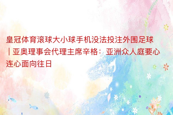 皇冠体育滚球大小球手机没法投注外围足球 | 亚奥理事会代理主席辛格：亚洲众人庭要心连心面向往日