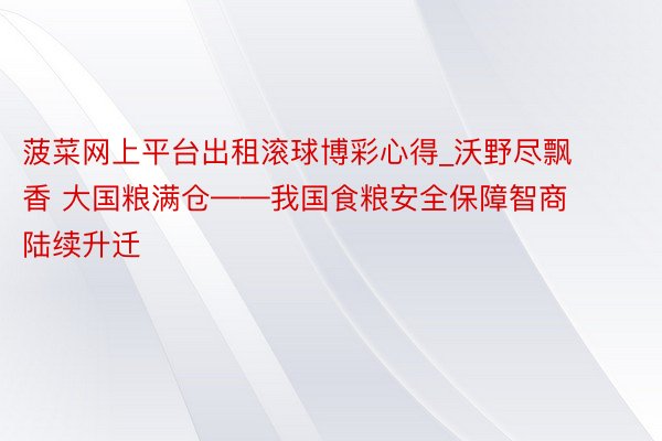 菠菜网上平台出租滚球博彩心得_沃野尽飘香 大国粮满仓——我国食粮安全保障智商陆续升迁