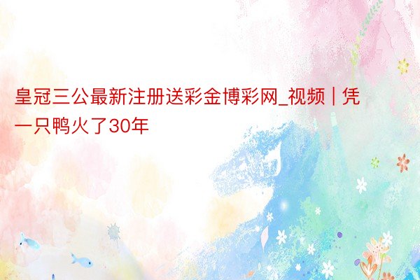 皇冠三公最新注册送彩金博彩网_视频 | 凭一只鸭火了30年