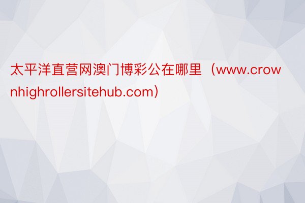 太平洋直营网澳门博彩公在哪里（www.crownhighrollersitehub.com）