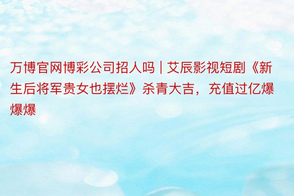 万博官网博彩公司招人吗 | 艾辰影视短剧《新生后将军贵女也摆烂》杀青大吉，充值过亿爆爆爆