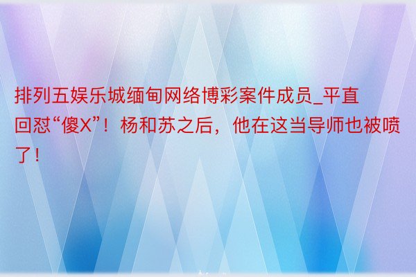 排列五娱乐城缅甸网络博彩案件成员_平直回怼“傻X”！杨和苏之后，他在这当导师也被喷了！