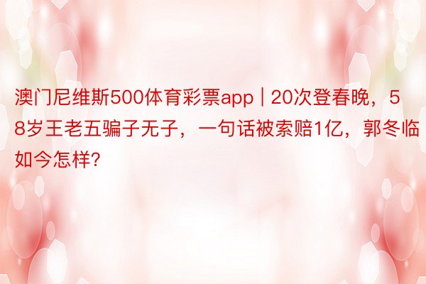 澳门尼维斯500体育彩票app | 20次登春晚，58岁王老五骗子无子，一句话被索赔1亿，郭冬临如今怎样？