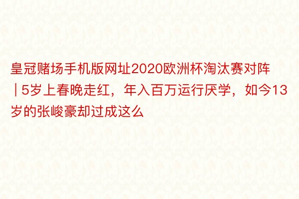 皇冠赌场手机版网址2020欧洲杯淘汰赛对阵 | 5岁上春晚走红，年入百万运行厌学，如今13岁的张峻豪却过成这么