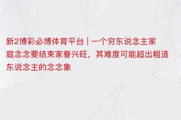 新2博彩必博体育平台 | 一个穷东说念主家庭念念要结束家眷兴旺，其难度可能超出粗造东说念主的念念象