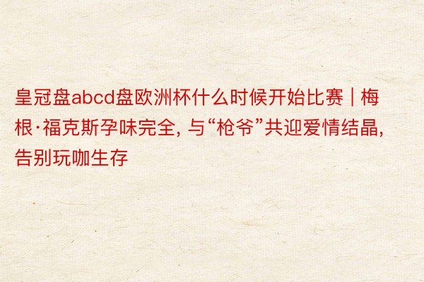 皇冠盘abcd盘欧洲杯什么时候开始比赛 | 梅根·福克斯孕味完全, 与“枪爷”共迎爱情结晶, 告别玩咖生存