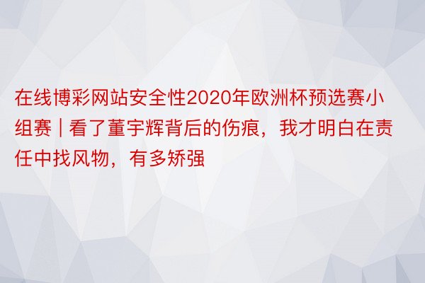 在线博彩网站安全性2020年欧洲杯预选赛小组赛 | 看了董宇辉背后的伤痕，我才明白在责任中找风物，有多矫强