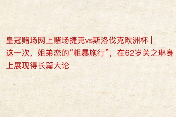 皇冠赌场网上赌场捷克vs斯洛伐克欧洲杯 | 这一次，姐弟恋的“粗暴施行”，在62岁关之琳身上展现得长篇大论