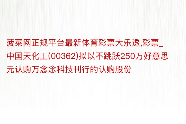 菠菜网正规平台最新体育彩票大乐透,彩票_中国天化工(00362)拟以不跳跃250万好意思元认购万念念科技刊行的认购股份