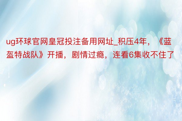 ug环球官网皇冠投注备用网址_积压4年，《蓝盔特战队》开播，剧情过瘾，连看6集收不住了