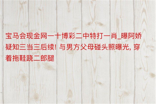 宝马会现金网一十博彩二中特打一肖_曝阿娇疑知三当三后续! 与男方父母碰头照曝光, 穿着拖鞋跷二郎腿