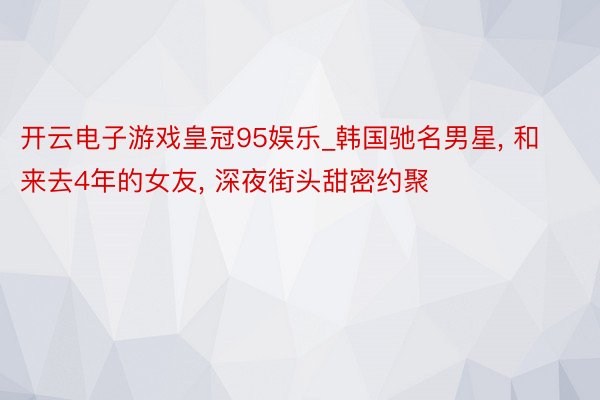 开云电子游戏皇冠95娱乐_韩国驰名男星, 和来去4年的女友, 深夜街头甜密约聚