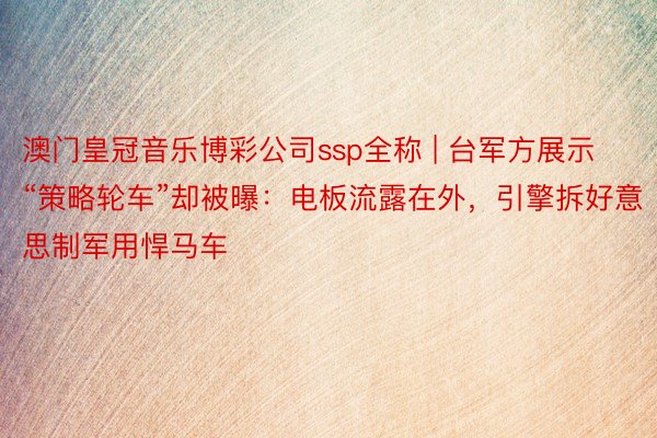 澳门皇冠音乐博彩公司ssp全称 | 台军方展示“策略轮车”却被曝：电板流露在外，引擎拆好意思制军用悍马车